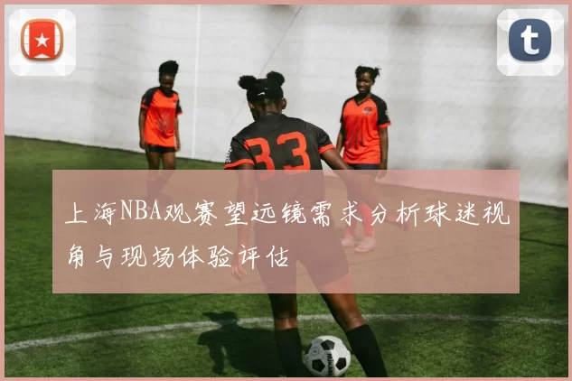上海NBA观赛望远镜需求分析球迷视角与现场体验评估