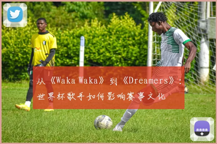 从《Waka Waka》到《Dreamers》:世界杯歌手如何影响赛事文化