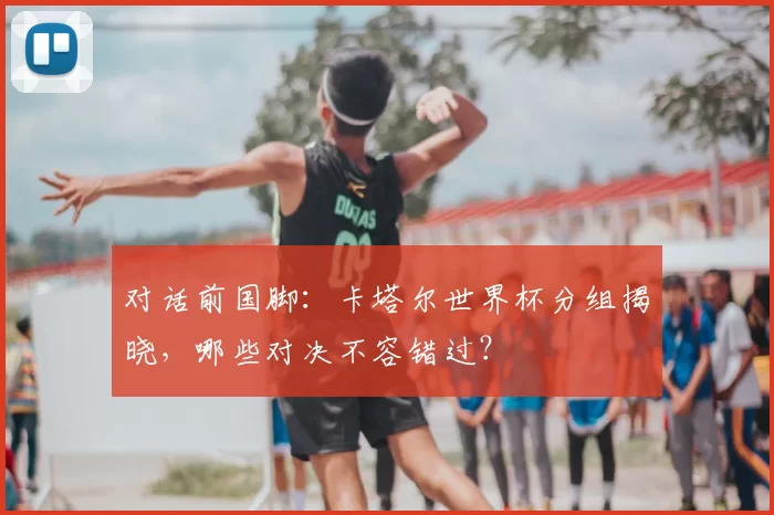 对话前国脚:卡塔尔世界杯分组揭晓,哪些对决不容错过?