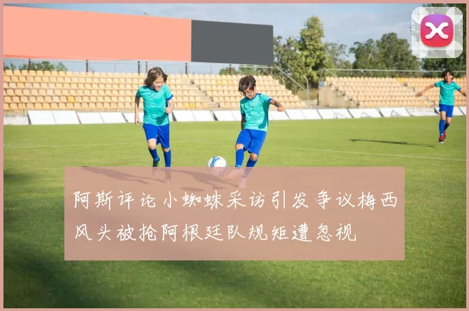 阿斯评论小蜘蛛采访引发争议梅西风头被抢阿根廷队规矩遭忽视