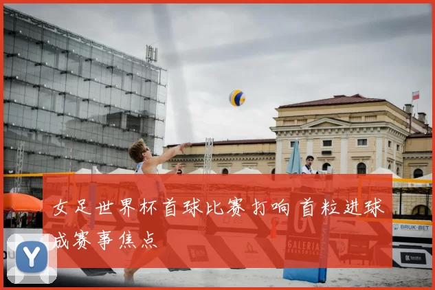 女足世界杯首球比赛打响 首粒进球成赛事焦点