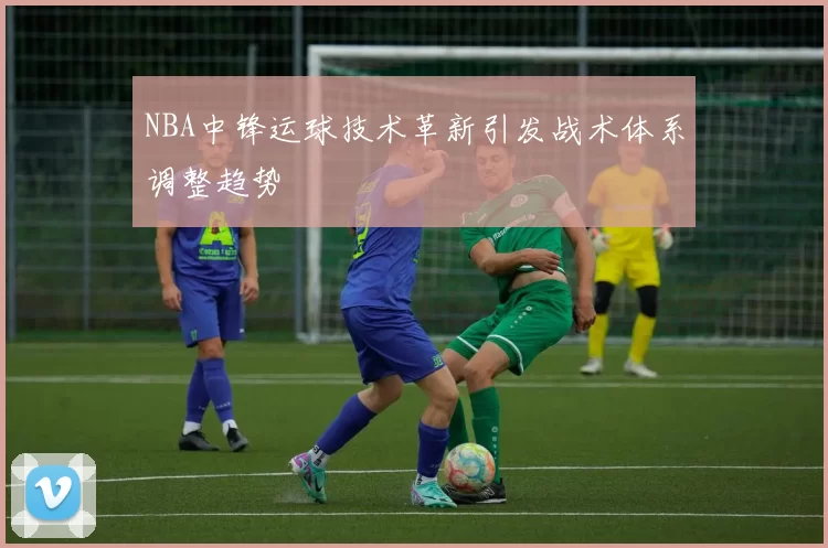 NBA中锋运球技术革新引发战术体系调整趋势