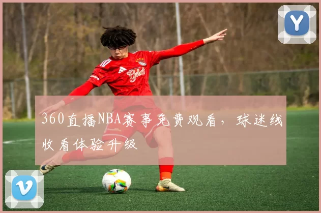 360直播NBA赛事免费观看，球迷线收看体验升级