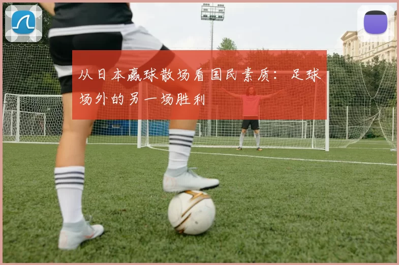 从日本赢球散场看国民素质：足球场外的另一场胜利