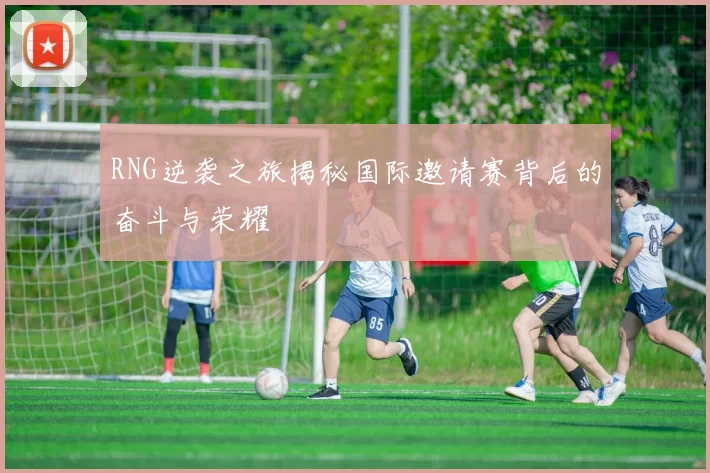 RNG逆袭之旅揭秘国际邀请赛背后的奋斗与荣耀