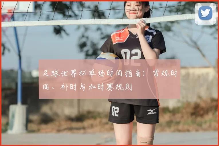足球世界杯单场时间指南:常规时间、补时与加时赛规则