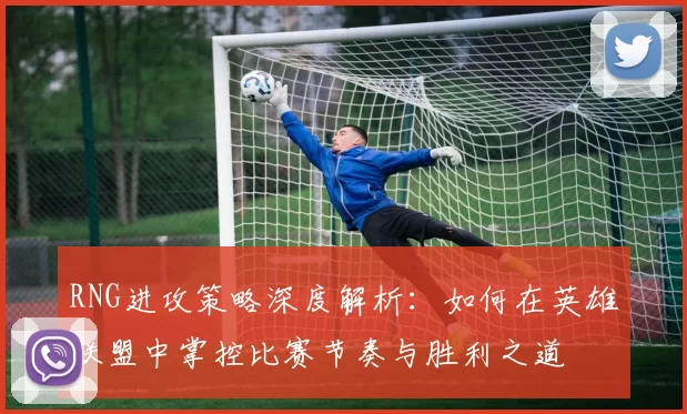 RNG进攻策略深度解析:如何在英雄联盟中掌控比赛节奏与胜利之道