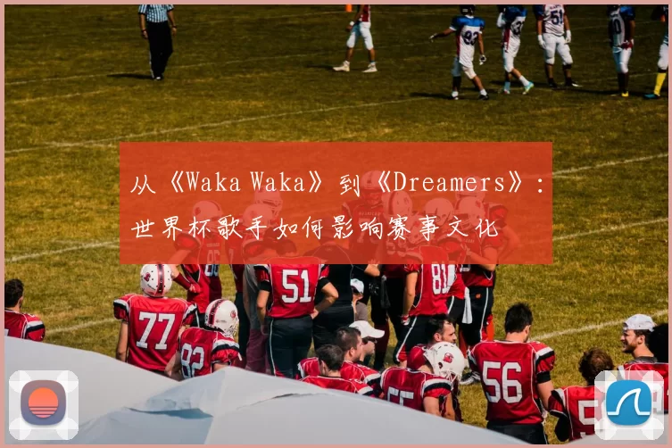 从《Waka Waka》到《Dreamers》:世界杯歌手如何影响赛事文化