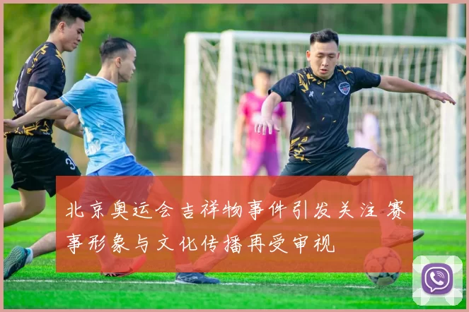 北京奥运会吉祥物事件引发关注 赛事形象与文化传播再受审视