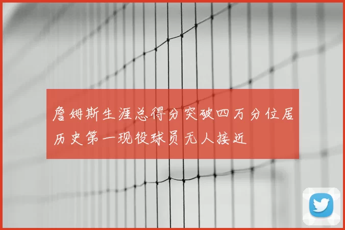 詹姆斯生涯总得分突破四万分位居历史第一现役球员无人接近