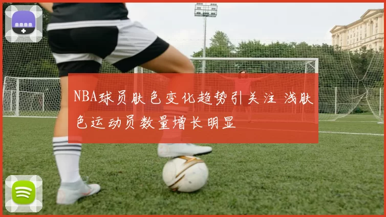 NBA球员肤色变化趋势引关注 浅肤色运动员数量增长明显