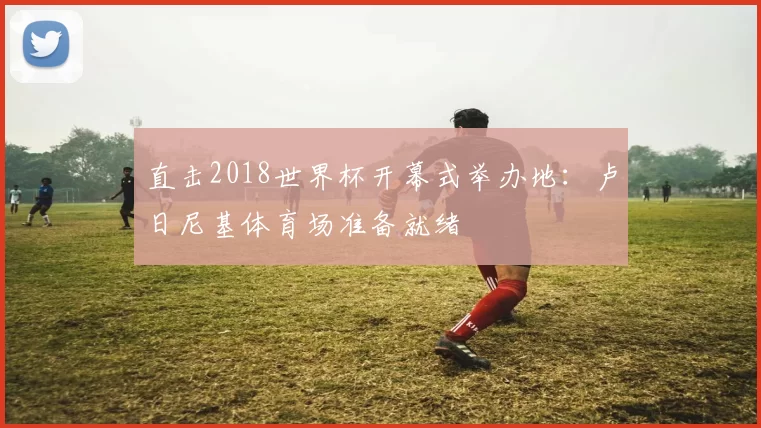直击2018世界杯开幕式举办地:卢日尼基体育场准备就绪