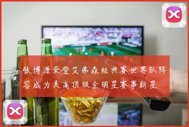 张博源荣登艾弗森经典赛世界队阵容成为美高顶级全明星赛事新星