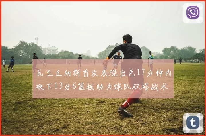 瓦兰丘纳斯首发表现出色17分钟内砍下13分6篮板助力球队双塔战术
