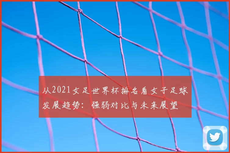 从2021女足世界杯排名看女子足球发展趋势:强弱对比与未来展望